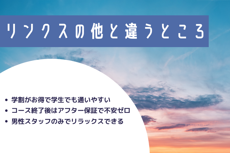 リンクスの他と違うところ
・学割がお得で学生でも通いやすい
・コース終了後はアフター保証で不安ゼロ
・男性スタッフのみでリラックスできる