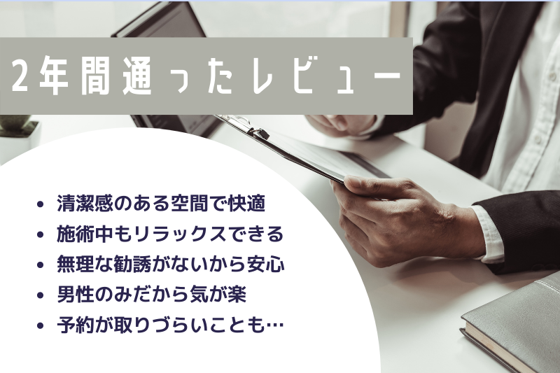 2年間通って気づいたこと
・清潔感のある空間で快適
・施術中もリラックスできる
・無理な勧誘がないから安心
・男性のみだから気が楽
・予約が取りづらいことも…