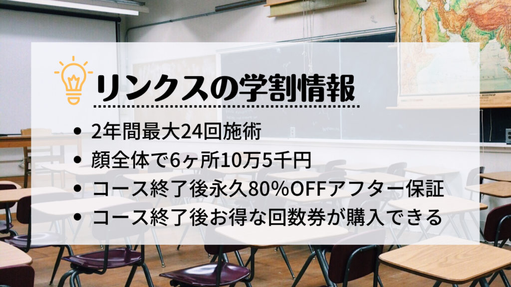 脱毛サロンリンクスの学割情報
・2年間最大24回施術
・顔全体で6ヶ所10万5千円
・コース終了後永久80％OFFアフター保証
・コース終了後お得な回数券が購入できる