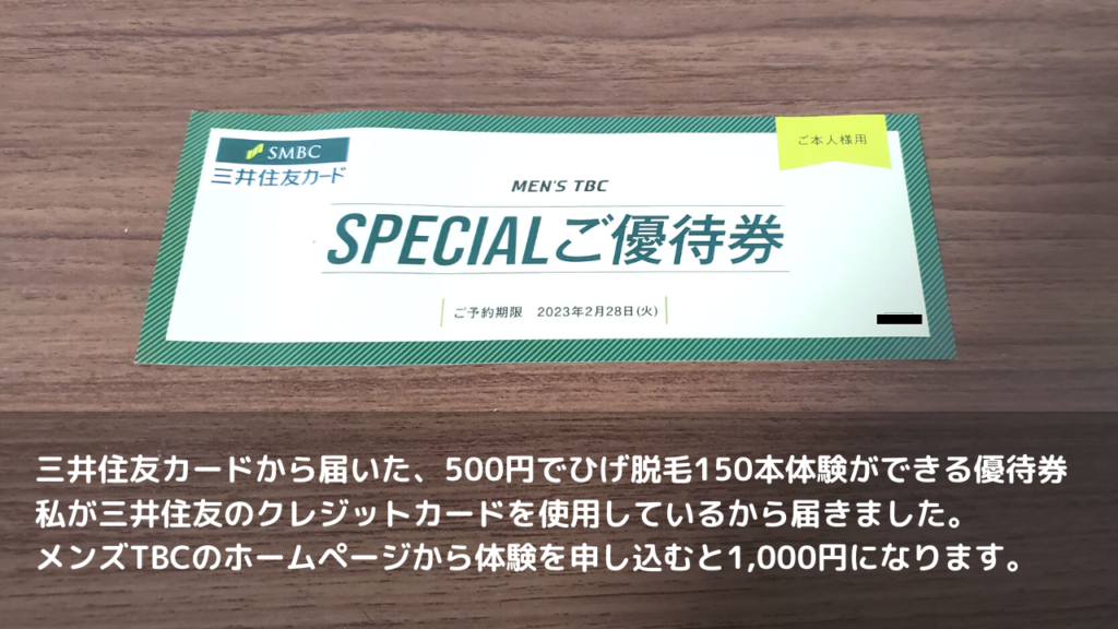 三井住友カードから届いた、500円でひげ脱毛150本体験ができる優待券
私が三井住友のクレジットカードを使用しているから届きました。
メンズTBCのホームページから体験を申し込むと1,000円になります。