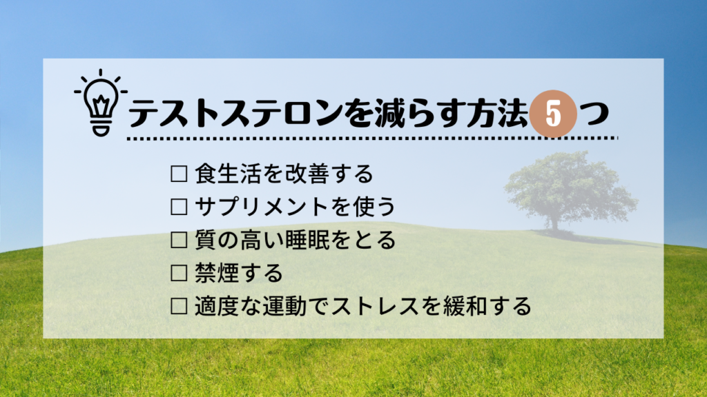 テストステロンを減らす方法5つ
・食生活を改善する
・サプリメントを使う
・質の高い睡眠をとる
・禁煙する
・適度な運動でストレスを緩和する