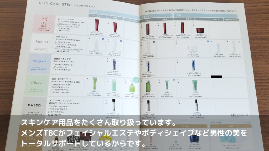 スキンケア用品をたくさん取り扱っています。
メンズTBCがフェイシャルエステやボディシェイプなど男性の美を
トータルサポートしているからです。