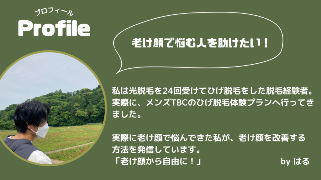 プロフィール
私は光脱毛を24回受けてひげ脱毛をした脱毛経験者。
実際に、メンズTBCのひげ脱毛体験プランへ行ってきました。
実際に老け顔で悩んできた私が、老け顔を改善する
方法を発信しています。
「老け顔から自由に！」　　　　　　　　　by はる