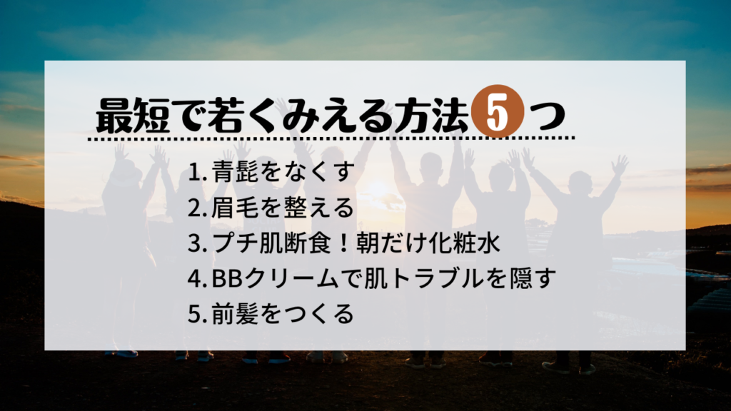 最短で若くみえる方法5つ
青髭をなくす
眉毛を整える
プチ肌断食！朝だけ化粧水
BBクリームで肌トラブルを隠す
前髪をつくる