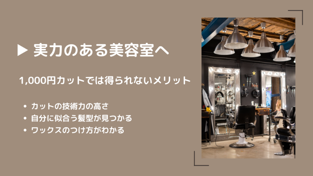 実力のある美容室へ
1,000円カットでは得られないメリットが3つある
・カットの技術力の高さ
・自分に似合う髪型が見つかる
・ワックスのつけ方がわかる