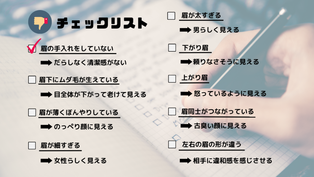 チェックリスト
・眉の手入れをしていない
→だらしなく清潔感がない
・眉下にムダ毛が生えている
→目全体が下がって老けて見える
・眉が薄くぼんやりしている
→のっぺり顔に見える
・眉が細すぎる
→女性らしく見える
・眉が太すぎる
→男らしく見える
・下がり眉
→頼りなさそうに見える
・上がり眉
→怒っているように見える
・眉同士がつながっている
→古臭い顔に見える
・左右の眉の形が違う
→相手に違和感を感じさせる