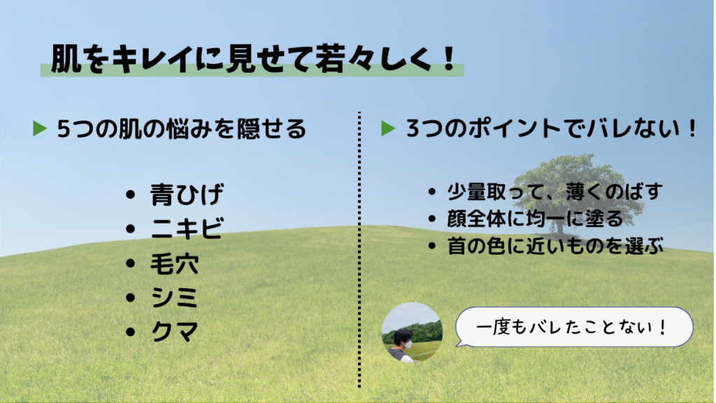 肌をキレイに見せて若々しく！
5つの肌の悩みを隠せる
・青ひげ
・ニキビ
・毛穴
・シミ
・クマ
3つのポイントでバレない！
・少量取って、薄くのばす
・顔全体に均一に塗る
・首の色に近いものを選ぶ
一度もバレたことない！