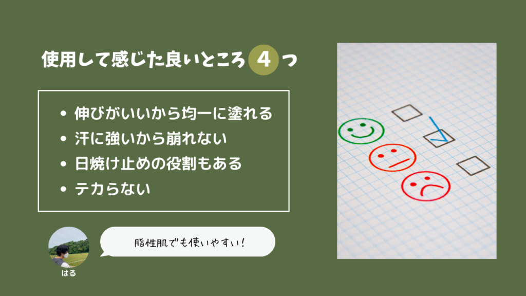 使用して感じた良いところ4つ
・伸びがいいから均一に塗れる
・汗に強いから崩れない
・日焼け止めの役割もある
・テカらない
脂性肌でも使いやすい！