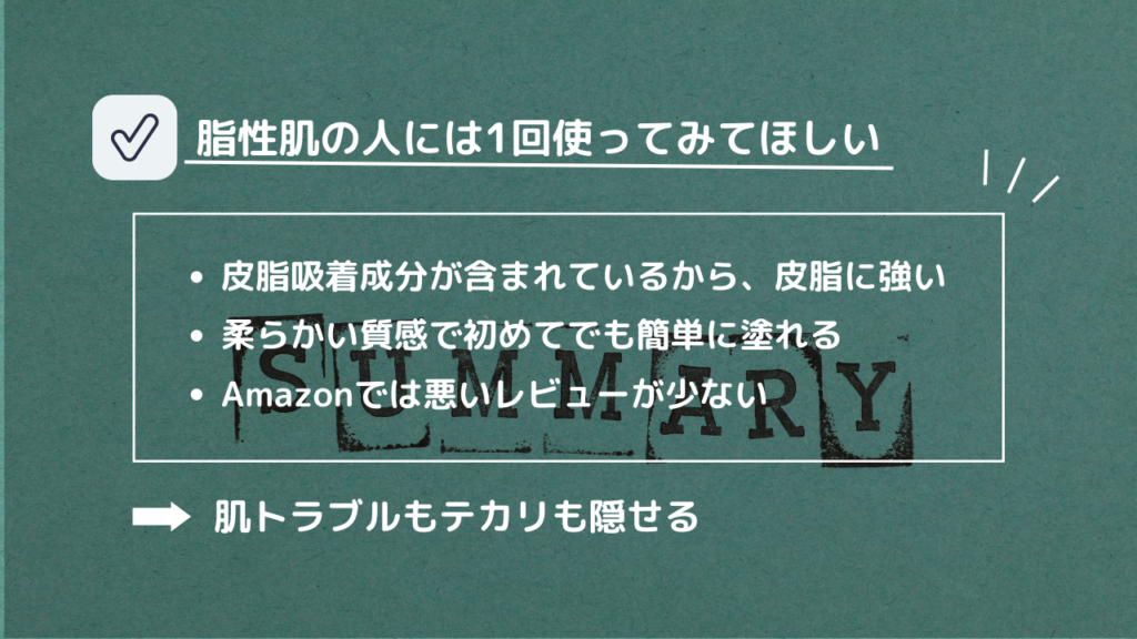 脂性肌の人には1回使ってみてほしい
・皮脂吸着成分が含まれているから、皮脂に強い
・柔らかい質感で初めてでも簡単に塗れる
・Amazonでは悪いレビューが少ない
→肌トラブルもテカリも隠せる