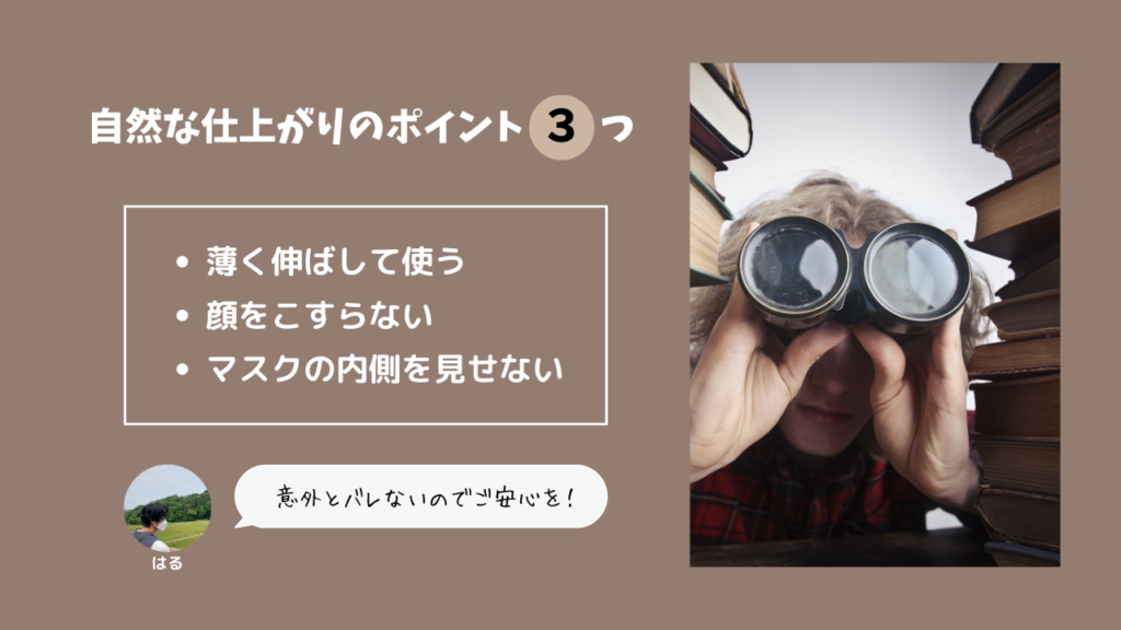 自然な仕上がりのポイント3つ
⊡薄く伸ばして使う
・顔をこすらない
・マスクの内側を見せない
意外とバレないのでご安心を！