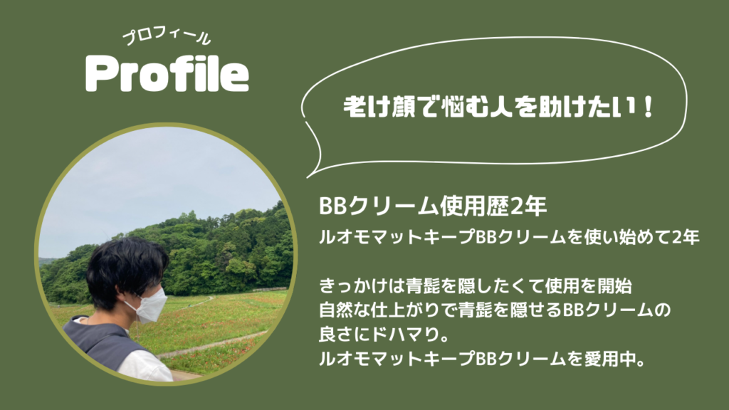 プロフィール
老け顔で悩む人を助けたい！
BBクリーム使用歴2年
ルオモマットキープBBクリームを使い始めて2年
きっかけは青髭を隠したくて使用を開始
自然な仕上がりで青髭を隠せるBBクリームの
良さにドハマり。
ルオモマットキープBBクリームを愛用中。