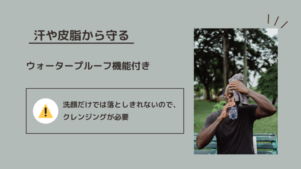 汗や皮脂から守る
ウォータープルーフ機能付き
洗顔だけでは落としきれないので、クレンジングが必要