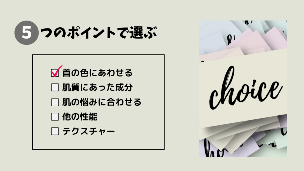 5つのポイントで選ぶ
・首の色にあわせる
・肌質にあった成分
・肌の悩みに合わせる
・他の性能
・テクスチャー