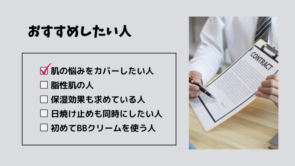 おすすめしたい人
・肌の悩みをカバーしたい人
・脂性肌の人
・保湿効果も求めている人
・日焼け止めも同時にしたい人
・初めてBBクリームを使う人