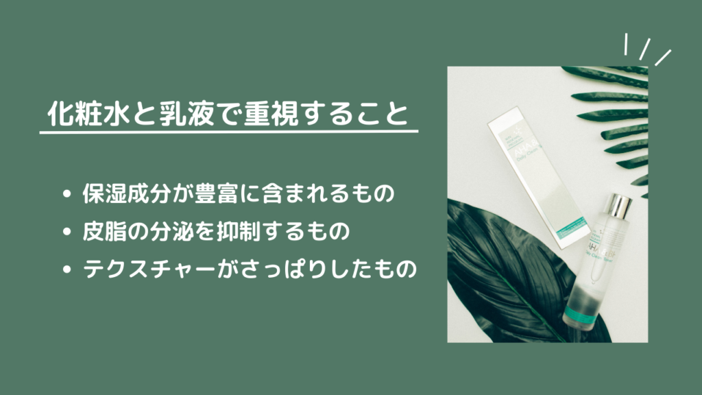 化粧水と乳液で重視すること
・保湿成分が豊富に含まれるもの
・皮脂の分泌を抑制するもの
・テクスチャーがさっぱりしたもの