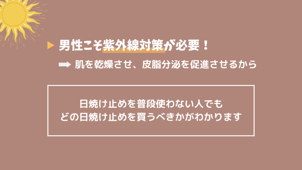 男性こそ紫外線対策が必要！
肌を乾燥させ、皮脂分泌を促進せるから
日焼け止めを普段使わない人でも
どの日焼け止めを買うべきかがわかります