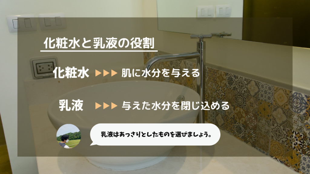 化粧水と乳液の役割
化粧水：肌に水分を与える
乳液：与えた水分を閉じ込める
乳液をあっさりとしたものを選びましょう。