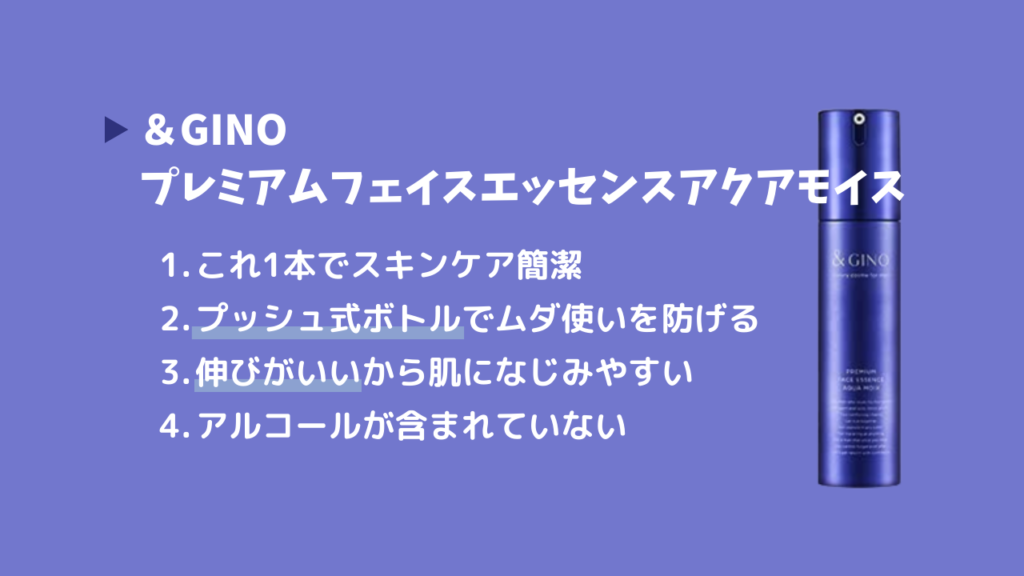 ＆GINO プレミアムフェイスエッセンスアクアモイス
・これ1本でスキンケア簡潔
・プッシュ式ボトルでムダ使いを防げる
・伸びがいいから肌になじみやすい
・アルコールが含まれていない