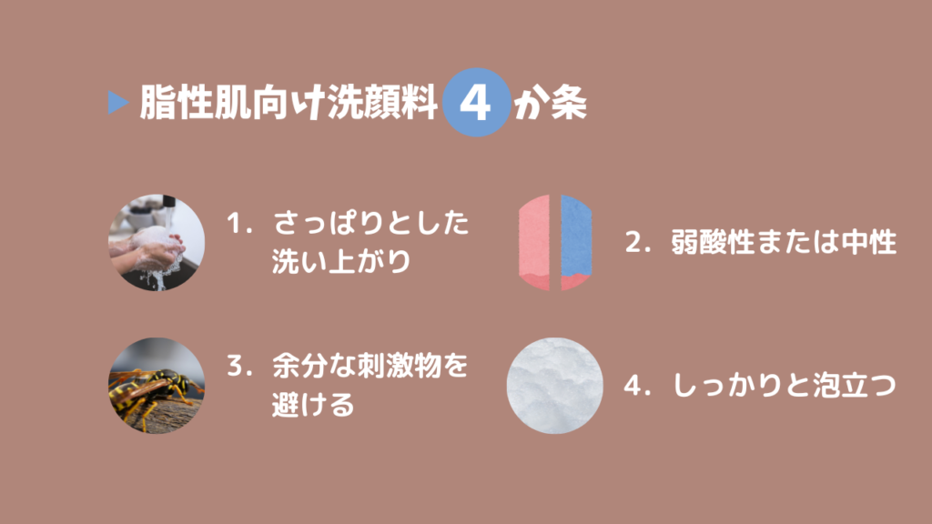 脂性肌向け洗顔料4か条
1．さっぱりとした洗い上がり
2．弱酸性または中性
3．余分な刺激物を避ける
4．しっかりと泡立つ