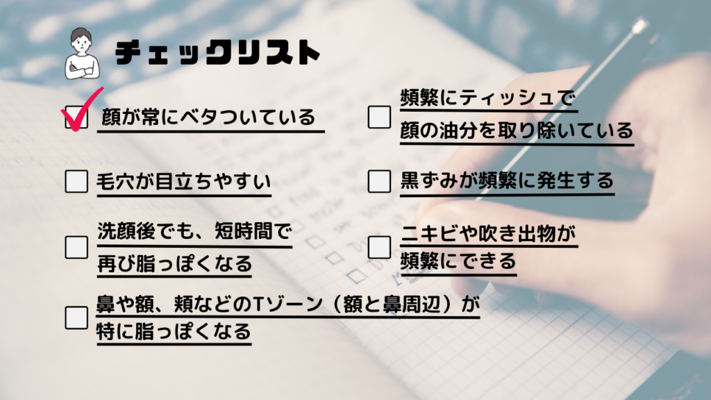 ・顔が常にベタついている
・頻繁にティッシュで顔の油分を取り除いている
・毛穴が目立ちやすい
・黒ずみ頻繁に発生する
・洗顔後でも、短時間で再び脂っぽくなる
・ニキビや吹き出物が頻繁にできる
・鼻や額、頬などのTゾーン（額と鼻周辺）が特に脂っぽくなる