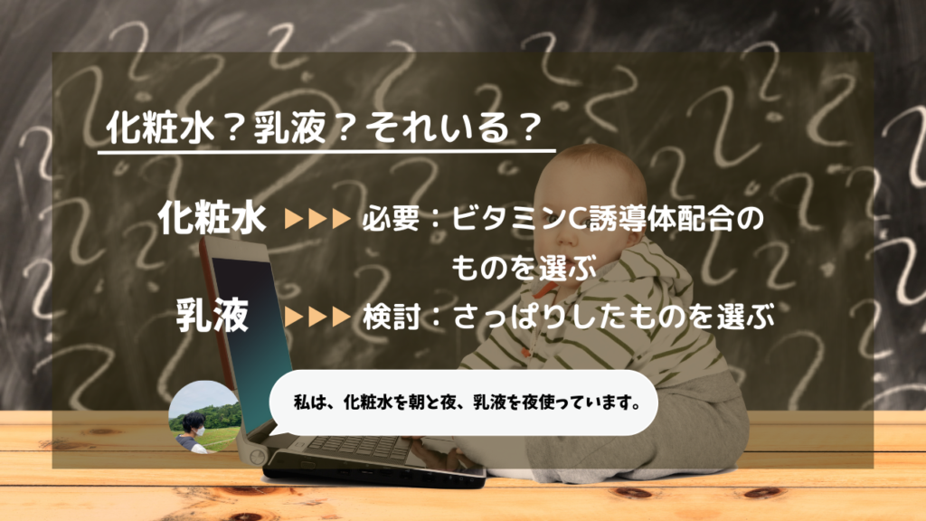 化粧水？乳液？それいる？
化粧水→必要：ビタミンC誘導体配合のものを選ぶ
乳液→検討：さっぱりしたものを選ぶ
私は、化粧水を朝と夜、乳液を夜使っています。