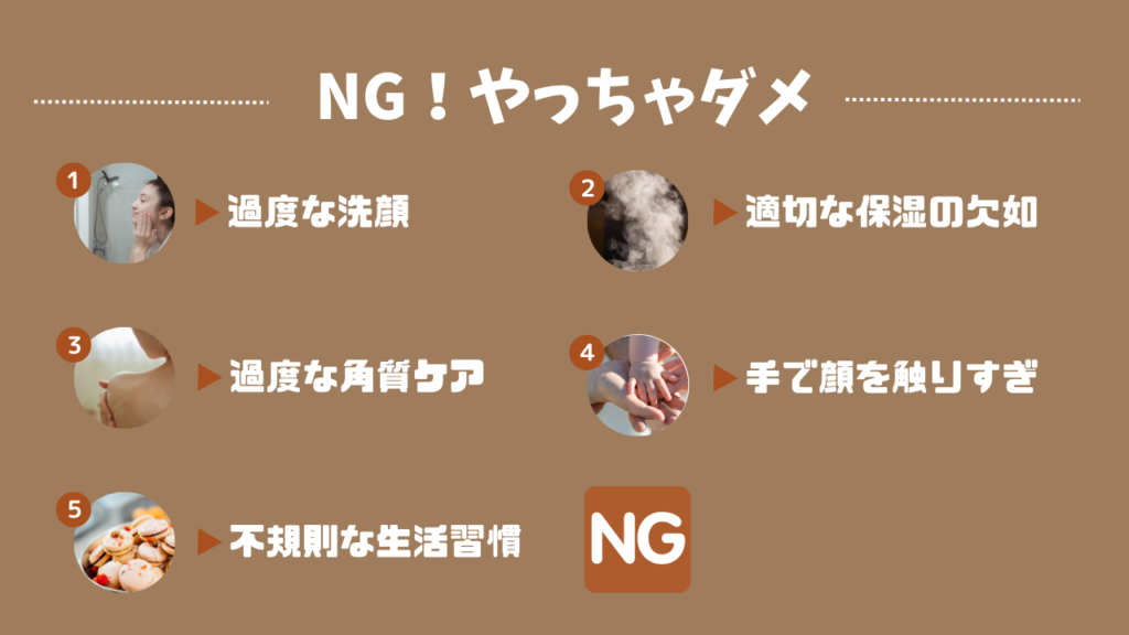 NG！やっちゃダメ
１．過度な洗顔
２．適切な保湿の欠如
３．過度な角質ケア
４．手で顔を触りすぎ
５．不規則な生活習慣