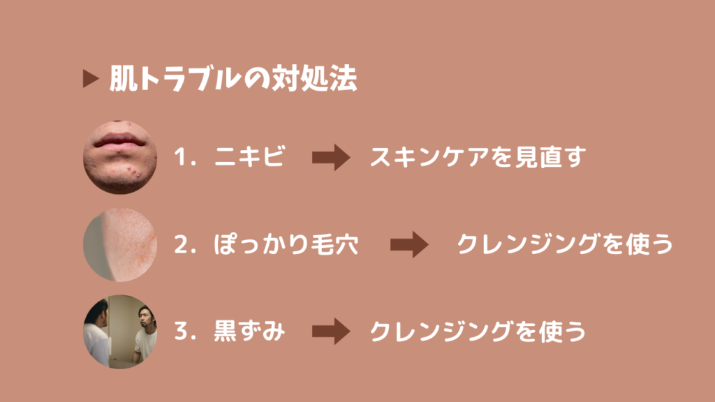 肌トラブルの対処法
1．ニキビ→スキンケアを見直す
2．ぽっかり毛穴→クレンジングを使う
3．黒ずみ→クレンジングを使う