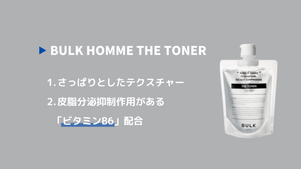 BULK HOMME THE TONER
1. さっぱりとしたテクスチャー
2.皮脂分泌抑制作用がある「ビタミンB6」配合