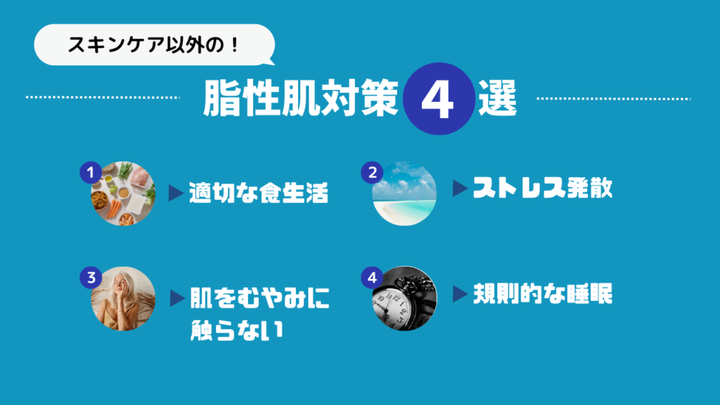 スキンケア以外の脂性肌対策4選
1．適切な食生活
2．ストレス発散
3．肌をむやみに触らない
4．規則的な睡眠