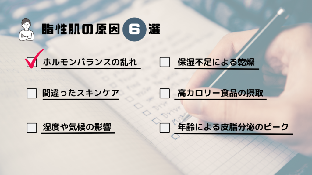 脂性肌の原因6選
・ホルモンバランスの乱れ
・保湿不足による乾燥
・間違ったスキンケア
・高カロリー食品の摂取
・湿度や気候の影響
・年齢による皮脂分泌のピーク