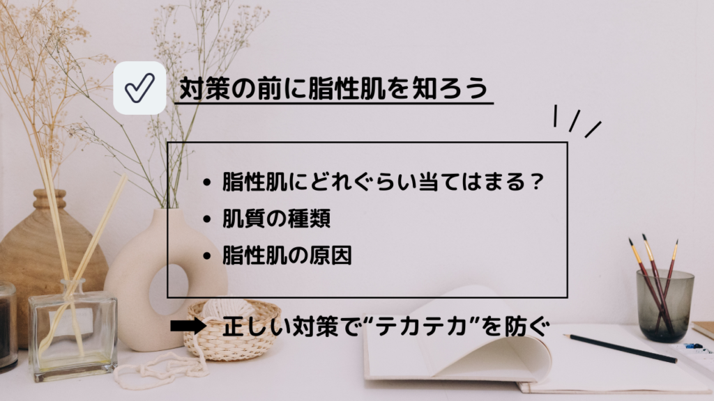 対策の前に脂性肌を知ろう
・脂性肌にどれぐらい当てはまる？
・肌質の種類
・脂性肌の原因
→正しい対策で“テカテカ”を防ぐ