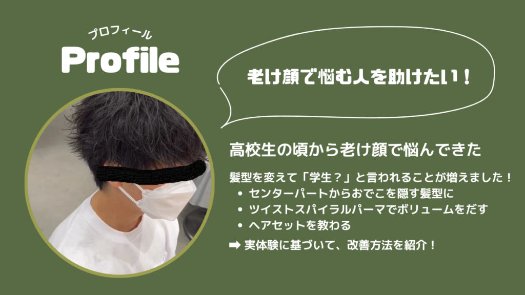 プロフィール
老け顔で悩む人を助けたい！
高校生の頃から老け顔で悩んできた
髪型を変えて「学生？」と言われることが増えました！
・センターパートからおでこを隠す髪型に
・ツイストスパイラルパーマでボリュームをだす
・ヘアセットを教わる
→実体験に基づいて、改善方法を紹介！