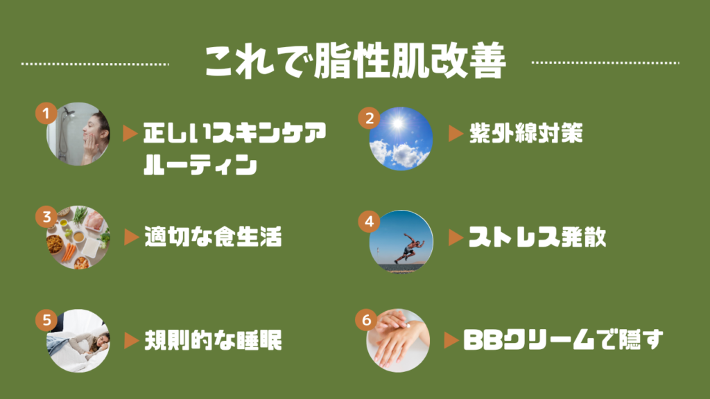 これで脂性肌改善
1．正しいスキンケアルーティン
2．紫外線対策
3．適切な食生活
4．ストレス発散
5．規則的な睡眠
6．BBクリームで隠す