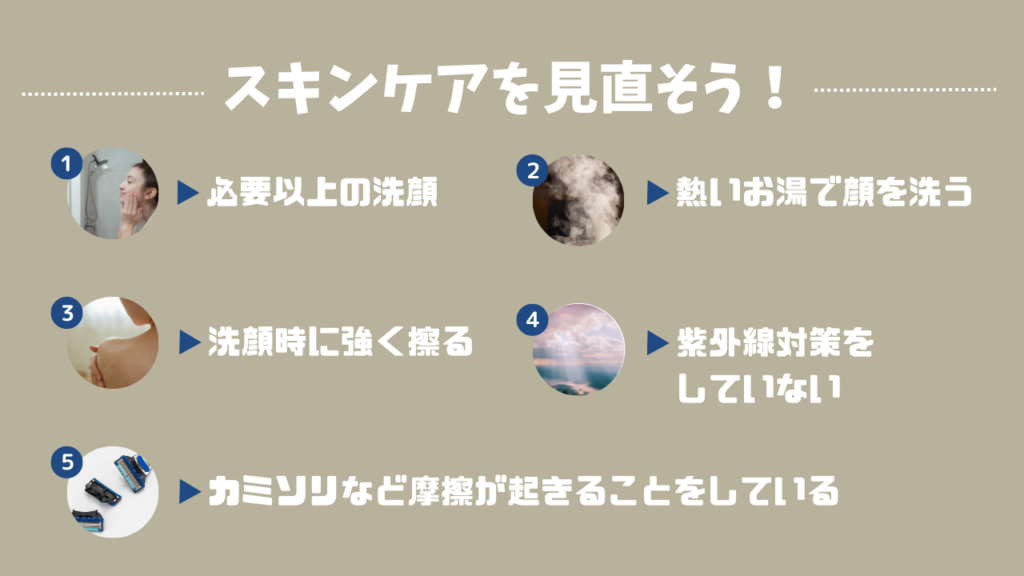 スキンケアを見直そう！
1．必要以上の洗顔
2．熱いお湯で顔を洗う
3．洗顔時に強く擦る
4．紫外線対策をしていない
5．カミソリなど摩擦が起きることをしている