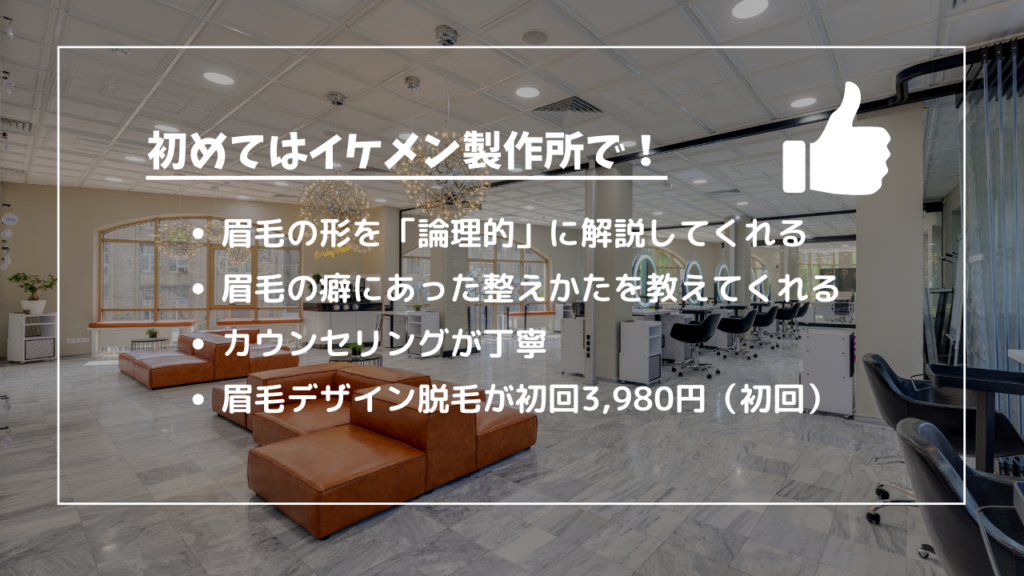 初めてはイケメン製作所で！
・眉毛の形を「論理的」に解説してくれる
・眉毛の癖にあった整えかたを教えてくれる
・カウンセリングが丁寧
・眉毛デザイン脱毛が初回3,980円（初回）