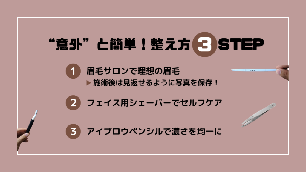 “意外”と簡単！整え方3STEP
1．眉毛サロンで理想の眉毛
施術後は見返せるように写真を保存
2．フェイス用シェーバーでセルフケア
3．アイブロウペンシルで濃さを均一に