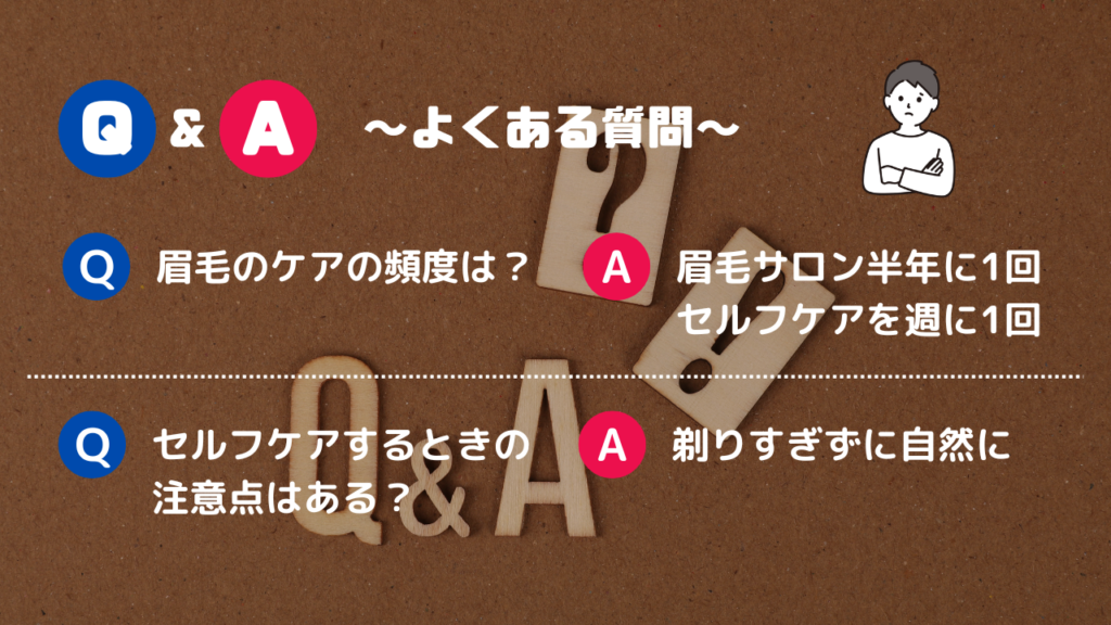 Q&A～よくある質問～
Q.眉毛のケアの頻度は？
A.眉毛サロン半年に1回、セルフケアを週に1回
Q.セルフケアするときの注意点はある？
A.剃りすぎずに自然に