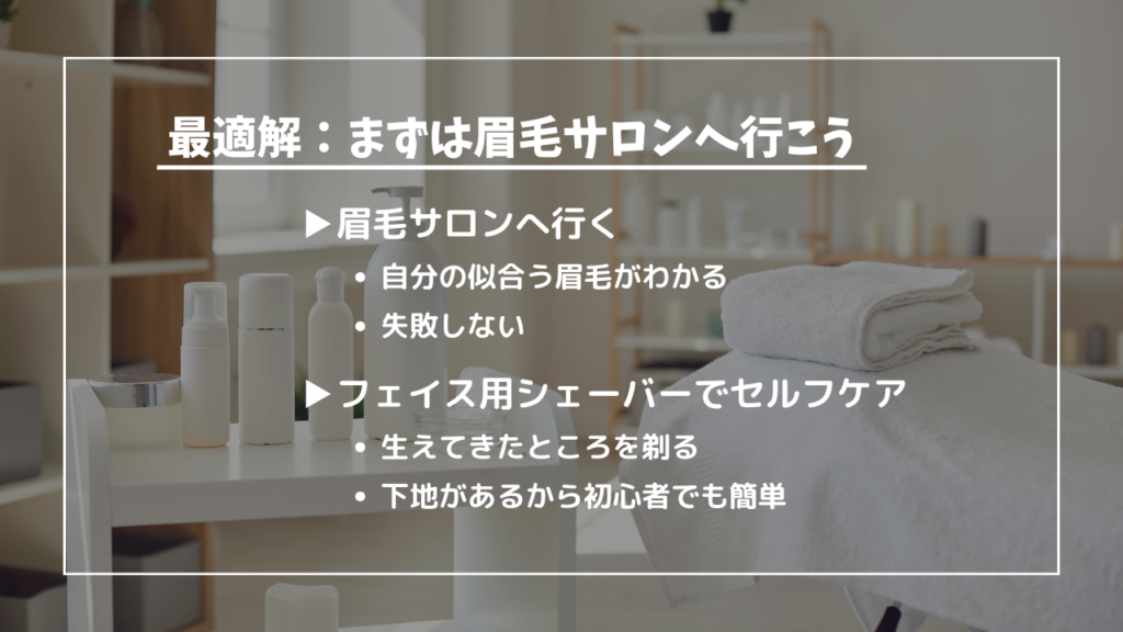 最適解：まずは眉毛サロンへ行こう
眉毛サロンへ行く
・自分の似合う眉毛がわかる
・失敗しない
フェイス用シェーバーでセルフケア
・生えてきたところを剃る
・下地があるから初心者でも簡単