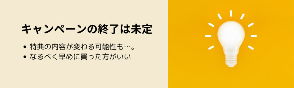 キャンペーンの終了は未定
・終了時期は未定
・なるべく早めに買った方がいい