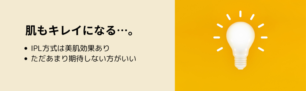 肌もキレイになる…。
・IPL方式は美肌効果あり
・ただあまり期待しない方がいい