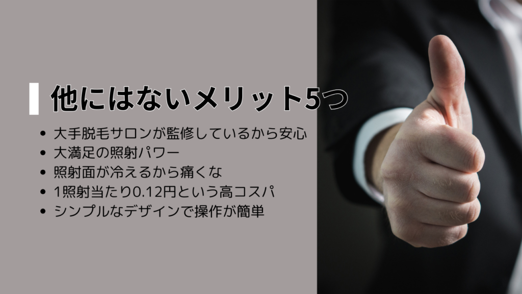 他にはないメリット5つ
・大手脱毛サロンが監修しているから安心
・大満足の照射パワー
・照射面が冷えるから痛くな
・1照射当たり0.12円という高コスパ
・シンプルなデザインで操作が簡単