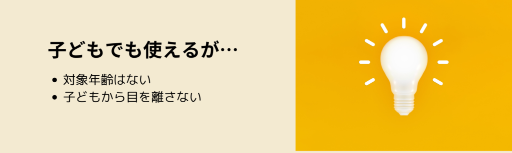 子どもでも使えるが…
・対象年齢はない
・子どもから目を離さない