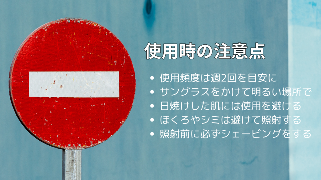 使用時の注意点
・使用頻度は週2回を目安に
・サングラスをかけて明るい場所で
・日焼けした肌には使用を避ける
・ほくろやシミは避けて照射する
・照射前に必ずシェービングをする