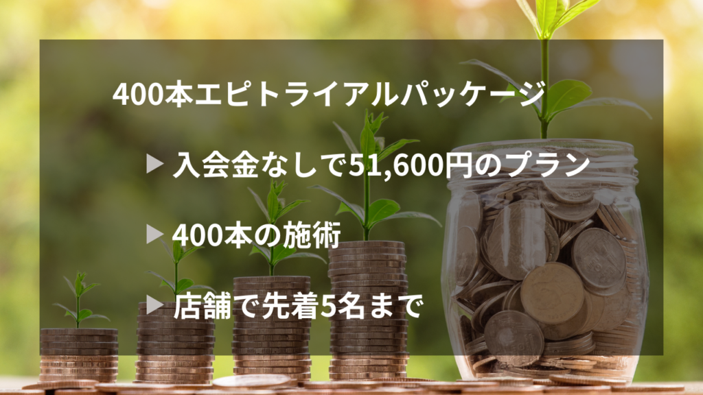 400本エピトライアルパッケージ
・入会金なしで51,600円のプラン
・400本の施術
・店舗で先着5名まで