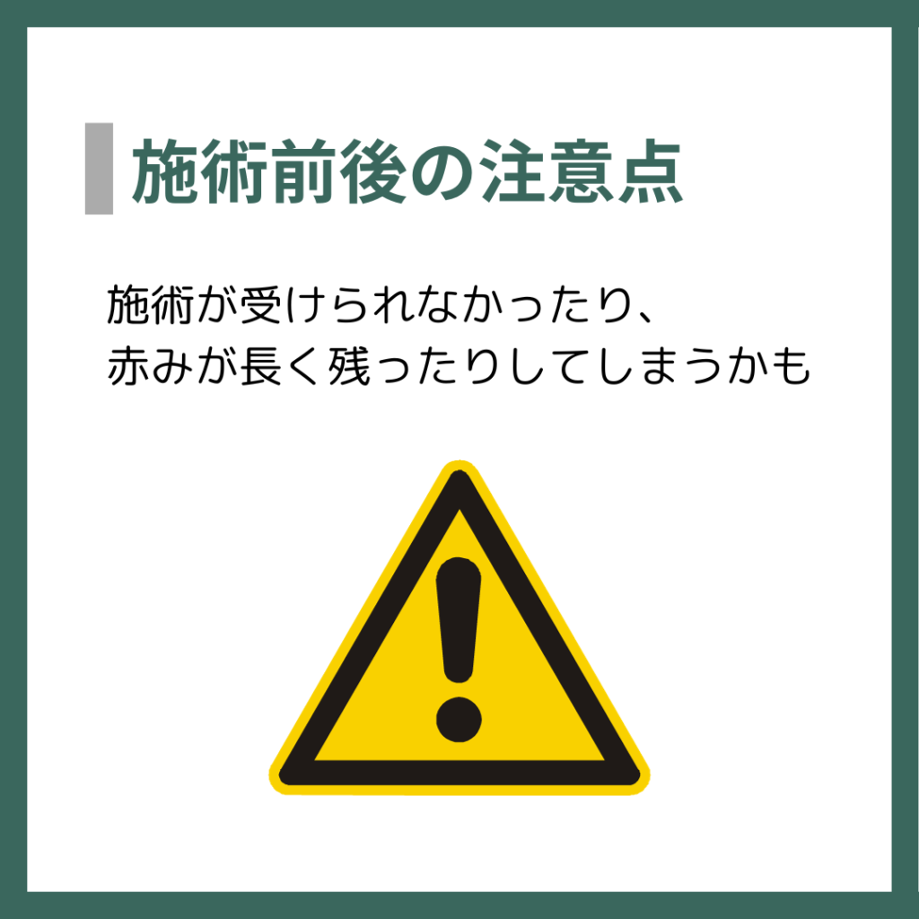 施術前後の注意点
施術が受けられなかったり、赤みが長く残ったりしてしまうかも