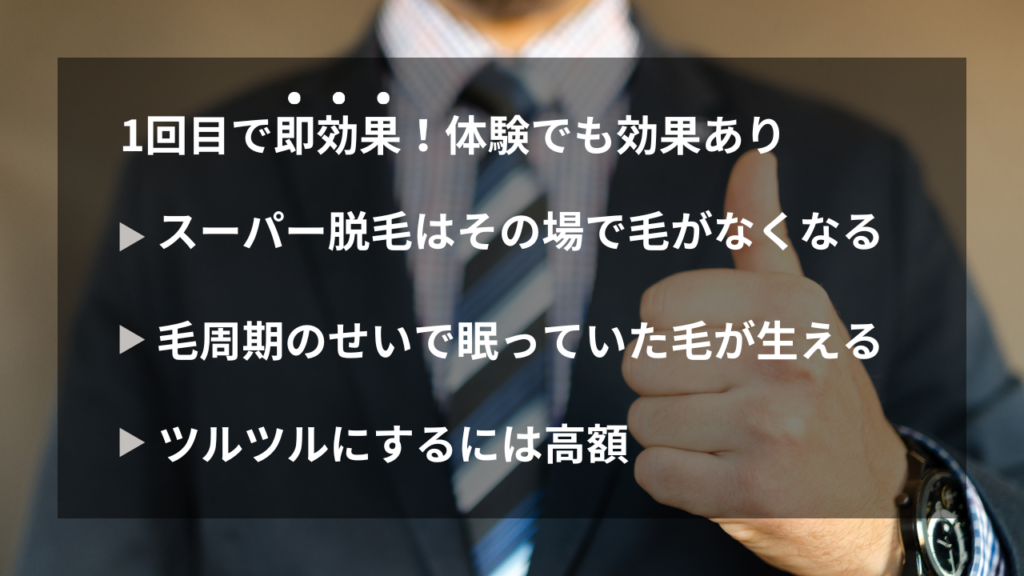 1回目で即効果！体験でも効果あり
・スーパー脱毛はその場で毛がなくなる
・毛周期のせいで眠っていた毛が生える
・ツルツルにするには高額