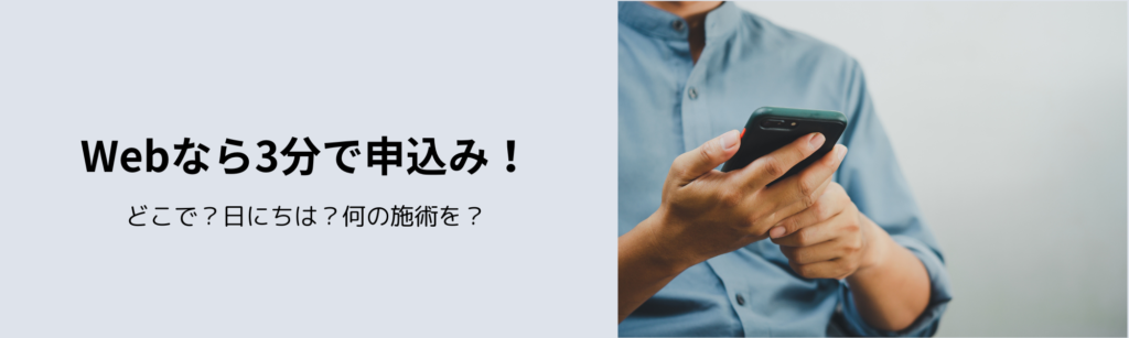 Webなら3分で申込み！
どこで？日にちは？何の施術を？