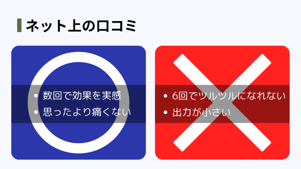 ネット上の口コミ
良い口コミ
・数回で効果を実感
・思ったより痛くない
悪い口コミ
・6回でツルツルになれない
・出力が小さい