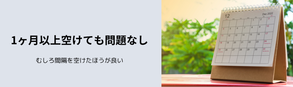 1ヶ月以上空けても問題なし
むしろ間隔を空けたほうが良い