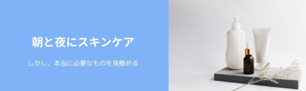 朝と夜にスキンケア
しかし、本当に必要なものを見極める